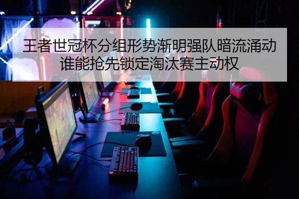 王者世冠杯分组形势渐明强队暗流涌动谁能抢先锁定淘汰赛主动权